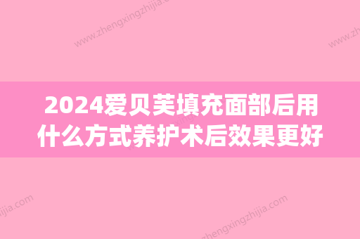 2024爱贝芙填充面部后用什么方式养护术后效果更好(打爱贝芙填充多久效果比较好)