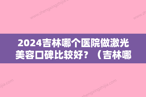 2024吉林哪个医院做激光美容口碑比较好？（吉林哪个医院做激光美容口碑比较好的）