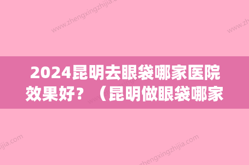 2024昆明去眼袋哪家医院效果好？（昆明做眼袋哪家好）(昆明三甲医院哪个做眼袋好)