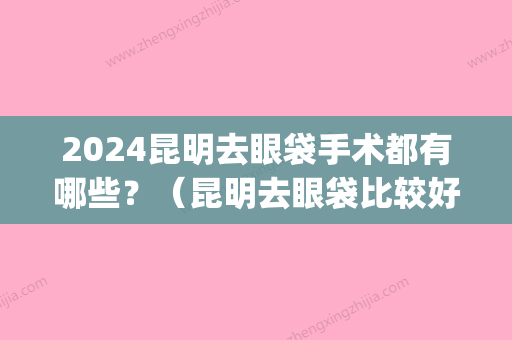 2024昆明去眼袋手术都有哪些？（昆明去眼袋比较好的医生是哪位）(昆明做眼袋需要多少钱)