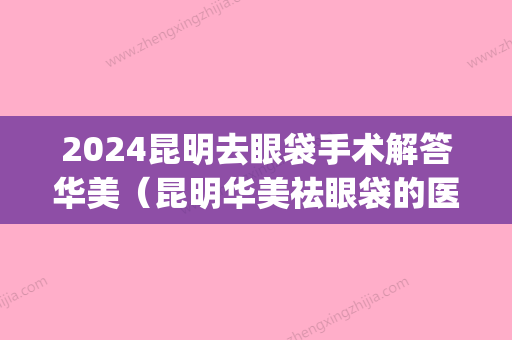 2024昆明去眼袋手术解答华美（昆明华美祛眼袋的医生哪个好）(昆明去眼袋手术哪家好)