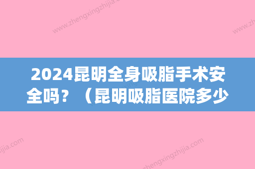 2024昆明全身吸脂手术安全吗？（昆明吸脂医院多少钱就找梦想）(昆明抽脂手术)