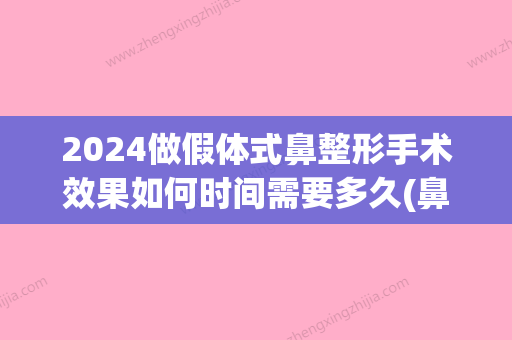 2024做假体式鼻整形手术效果如何时间需要多久(鼻子整形假体能用几年呀)