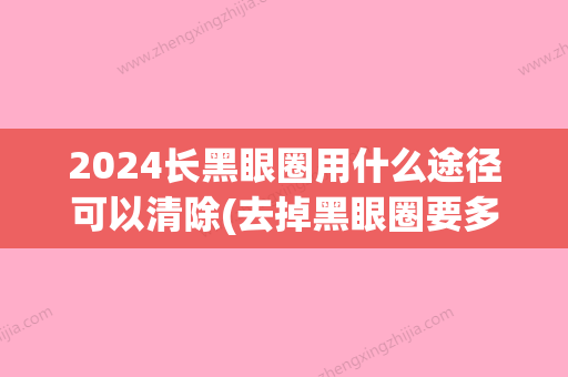 2024长黑眼圈用什么途径可以清除(去掉黑眼圈要多久)