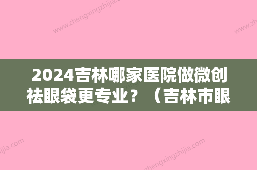 2024吉林哪家医院做微创祛眼袋更专业？（吉林市眼袋手术哪里好）