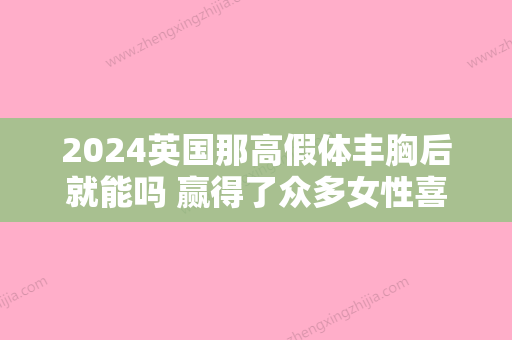 2024英国那高假体丰胸后就能吗 赢得了众多女性喜欢