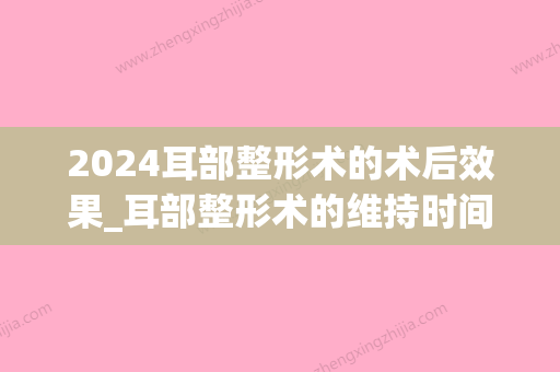 2024耳部整形术的术后效果_耳部整形术的维持时间能有多长？(外耳再造手术需要多长时间)