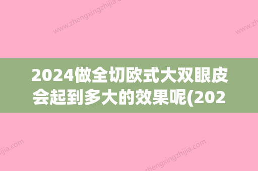 2024做全切欧式大双眼皮会起到多大的效果呢(2024双眼皮款式)