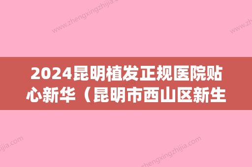 2024昆明植发正规医院贴心新华（昆明市西山区新生植发医院）(昆明新生植发医院简介)