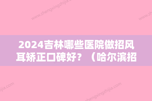 2024吉林哪些医院做招风耳矫正口碑好？（哈尔滨招风耳矫正术）