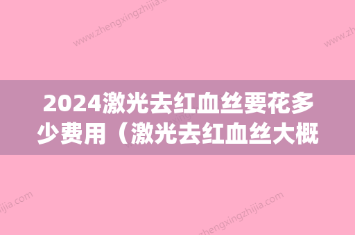 2024激光去红血丝要花多少费用（激光去红血丝大概需要多少钱）(激光治疗红血丝大概需要多少钱)