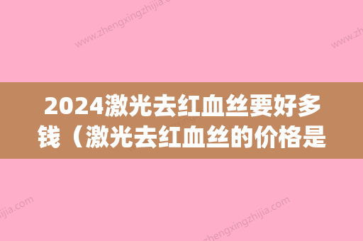 2024激光去红血丝要好多钱（激光去红血丝的价格是多少）(激光修复红血丝一共需要多少钱2024)