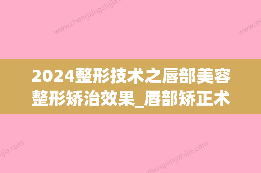 2024整形技术之唇部美容整形矫治效果_唇部矫正术有什么整形效果