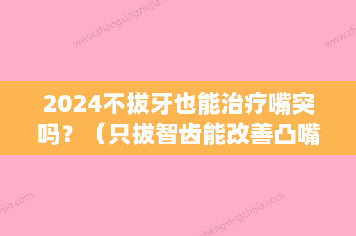 2024不拔牙也能治疗嘴突吗？（只拔智齿能改善凸嘴吗）(拔智齿可以改善凸嘴吗)