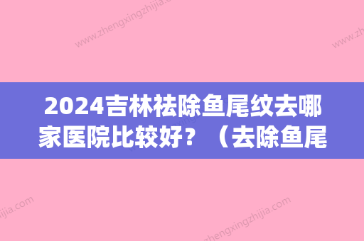 2024吉林祛除鱼尾纹去哪家医院比较好？（去除鱼尾纹哪个医院好）(正规医院去鱼尾纹多少钱)