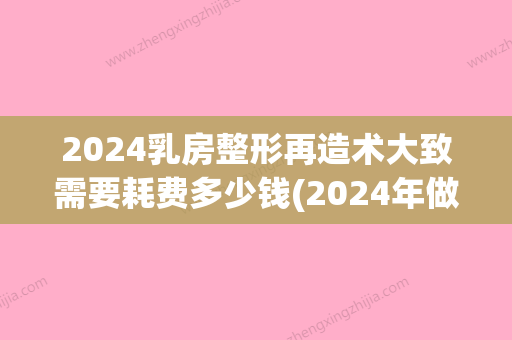 2024乳房整形再造术大致需要耗费多少钱(2024年做乳房缩小手术多少钱)