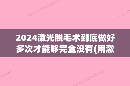 2024激光脱毛术到底做好多次才能够完全没有(用激光脱毛要等好久才能做第二次)