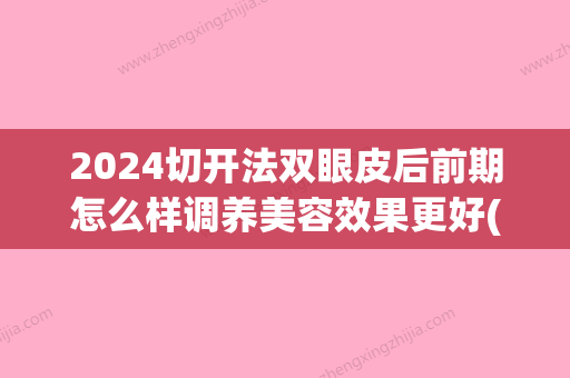 2024切开法双眼皮后前期怎么样调养美容效果更好(2024年双眼皮快多久修复)