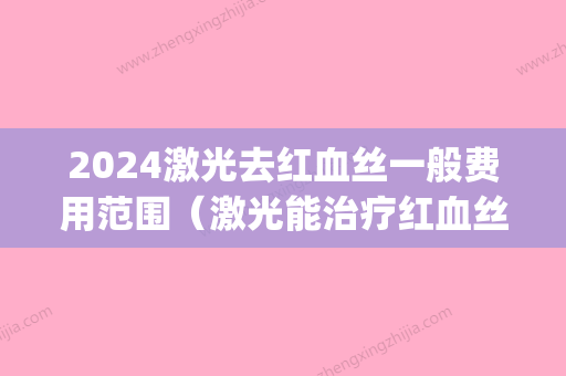 2024激光去红血丝一般费用范围（激光能治疗红血丝吗费用是多少）(激光治疗红血丝的费用是多少)