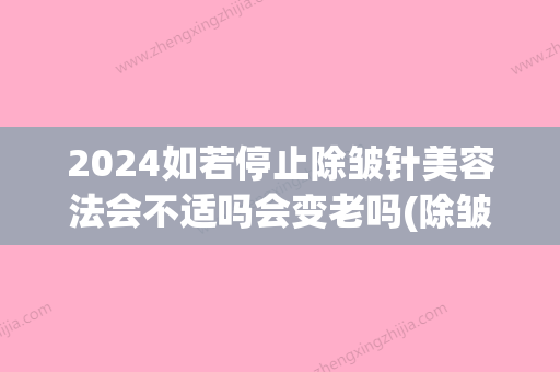 2024如若停止除皱针美容法会不适吗会变老吗(除皱针停止会加快老化吗)