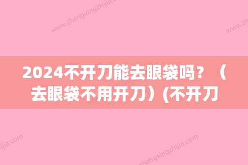 2024不开刀能去眼袋吗？（去眼袋不用开刀）(不开刀去眼袋能保持几年)