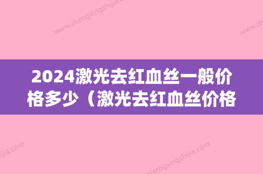 2024激光去红血丝一般价格多少（激光去红血丝价格一般在多少）(激光治疗红血丝需要多少钱)