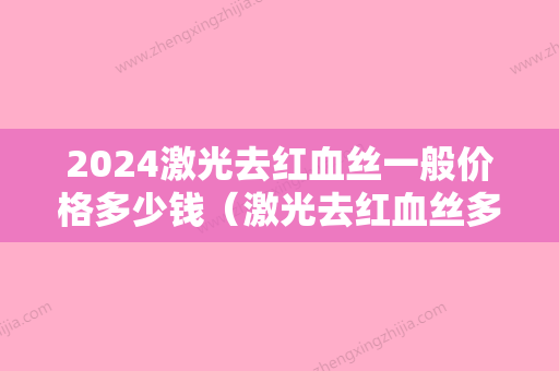 2024激光去红血丝一般价格多少钱（激光去红血丝多少钱效果怎么样）