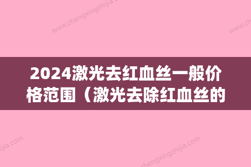 2024激光去红血丝一般价格范围（激光去除红血丝的价格）(激光治疗红血丝大概需要多少钱)