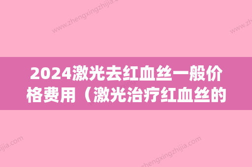 2024激光去红血丝一般价格费用（激光治疗红血丝的费用是多少）(激光能治疗红血丝吗费用是多少)