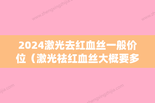 2024激光去红血丝一般价位（激光祛红血丝大概要多少钱）(激光去红血丝价格一般在多少)