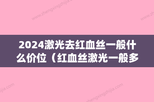 2024激光去红血丝一般什么价位（红血丝激光一般多少钱）(做激光红血丝多少钱)