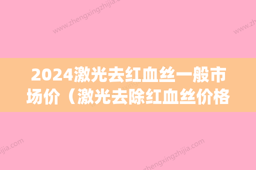 2024激光去红血丝一般市场价（激光去除红血丝价格）(光子去红血丝价格)