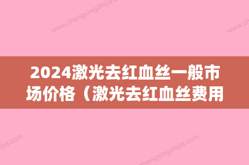 2024激光去红血丝一般市场价格（激光去红血丝费用）(激光治疗红血丝需要多长时间)