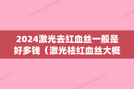 2024激光去红血丝一般是好多钱（激光祛红血丝大概多少钱）(激光治疗红血丝大概需要多少钱)