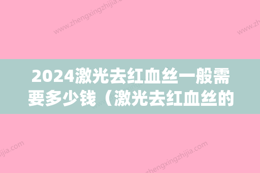 2024激光去红血丝一般需要多少钱（激光去红血丝的价格是多少）(激光治疗红血丝大概需要多少钱)