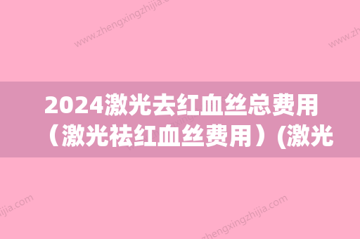 2024激光去红血丝总费用（激光祛红血丝费用）(激光去血丝需要多少钱)