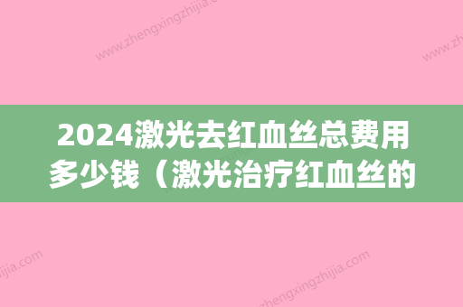 2024激光去红血丝总费用多少钱（激光治疗红血丝的费用是多少）(红血丝可以用激光多少钱)