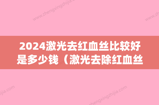 2024激光去红血丝比较好是多少钱（激光去除红血丝大概多少钱）(激光祛除红血丝需要多少钱)