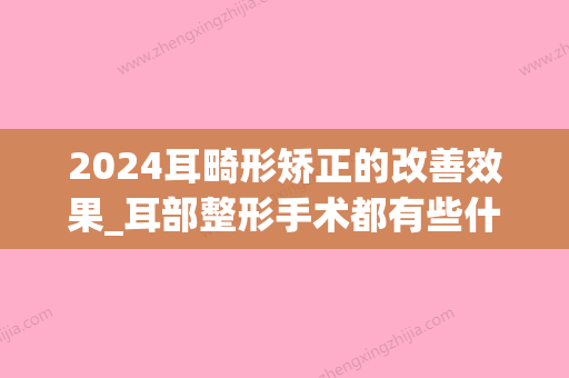 2024耳畸形矫正的改善效果_耳部整形手术都有些什么效果？(畸形耳朵治疗比较好时间)