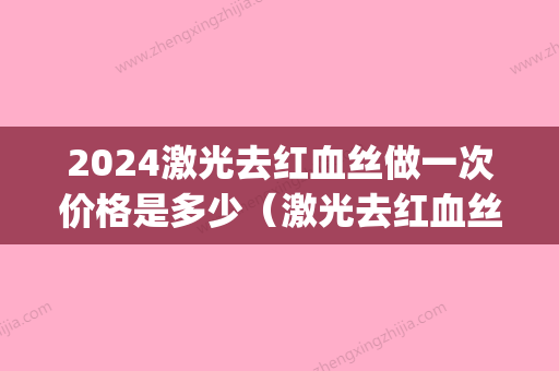 2024激光去红血丝做一次价格是多少（激光去红血丝的价格是多少）(去红血丝激光手术要几次?怎么算价格)