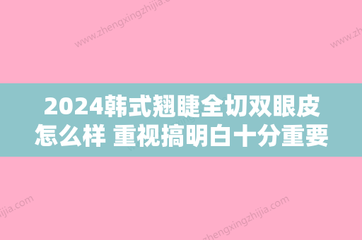 2024韩式翘睫全切双眼皮怎么样 重视搞明白十分重要