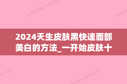 2024天生皮肤黑快速面部美白的方法_一开始皮肤十分黑有那些快速面部美白的方法吗