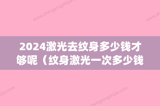 2024激光去纹身多少钱才够呢（纹身激光一次多少钱）(2024激光去纹身价格表)