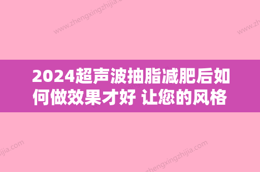 2024超声波抽脂减肥后如何做效果才好 让您的风格常驻