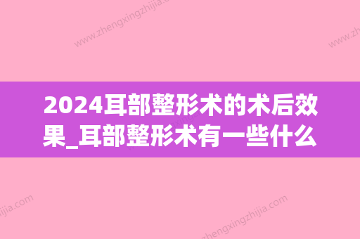 2024耳部整形术的术后效果_耳部整形术有一些什么术后效果？(耳朵畸形什么时候做手术比较好)