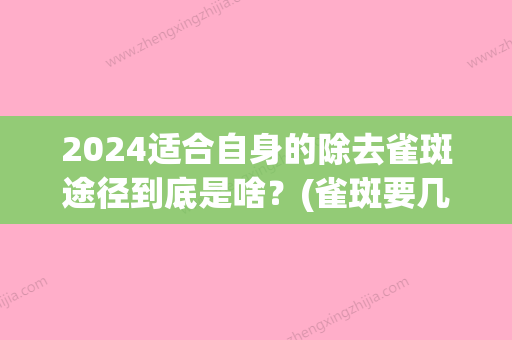 2024适合自身的除去雀斑途径到底是啥？(雀斑要几次才能去掉)