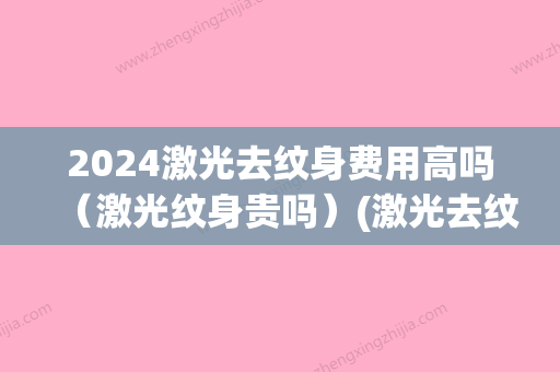 2024激光去纹身费用高吗（激光纹身贵吗）(激光去纹身大概需要多少钱呢)