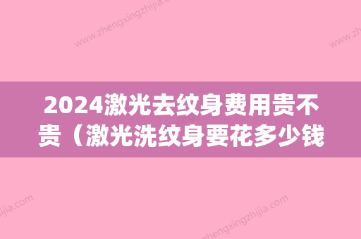 2024激光去纹身费用贵不贵（激光洗纹身要花多少钱）(激光洗纹身大概多少钱)