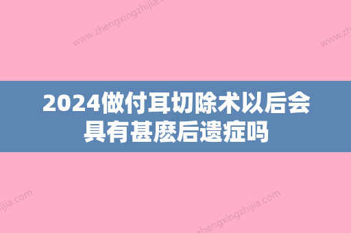 2024做付耳切除术以后会具有甚麽后遗症吗