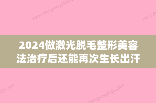 2024做激光脱毛整形美容法治疗后还能再次生长出汗毛吗(激光脱毛2年了还在长)